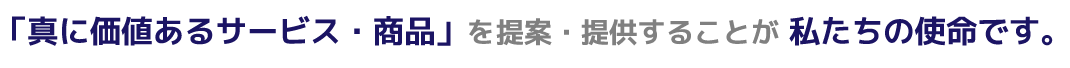 「真に価値あるサービス・商品」を提案・提供することが私たちの使命です。